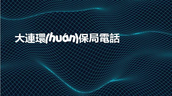 大連環(huán)保局電話：守護城市環(huán)境，共建美好家園